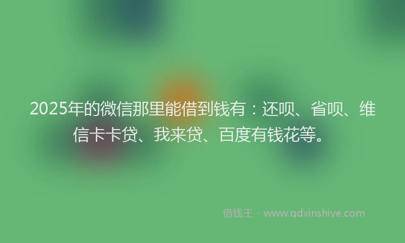 2025年的微信那里能借到钱有：还呗、省呗、维信卡卡贷、我来贷、百度有钱花等。
