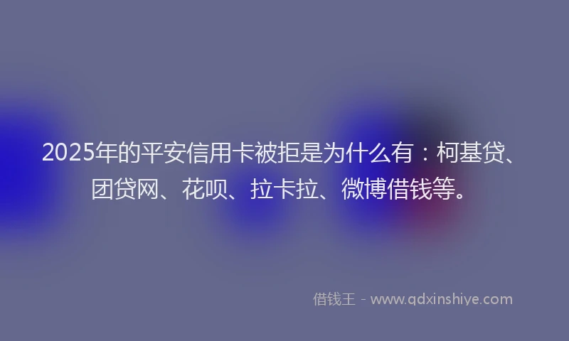 2025年的平安信用卡被拒是为什么有：柯基贷、团贷网、花呗、拉卡拉、微博借钱等。