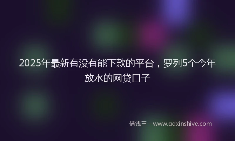 2025年最新有没有能下款的平台，罗列5个今年放水的网贷口子