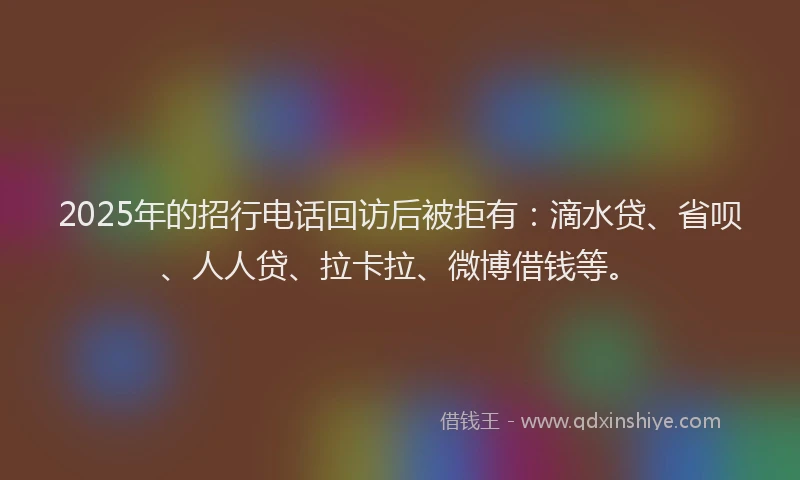 2025年的招行电话回访后被拒有：滴水贷、省呗、人人贷、拉卡拉、微博借钱等。