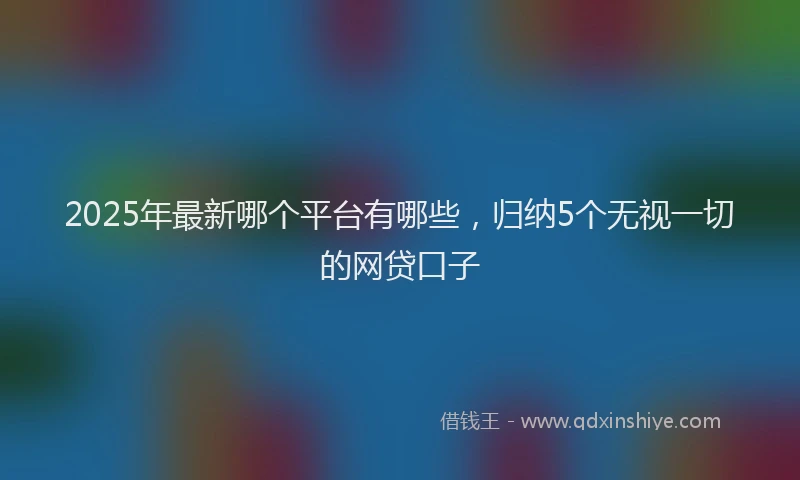 2025年最新哪个平台有哪些，归纳5个无视一切的网贷口子
