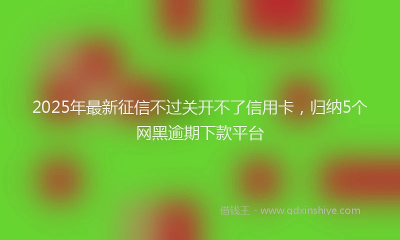 2025年最新征信不过关开不了信用卡，归纳5个网黑逾期下款平台