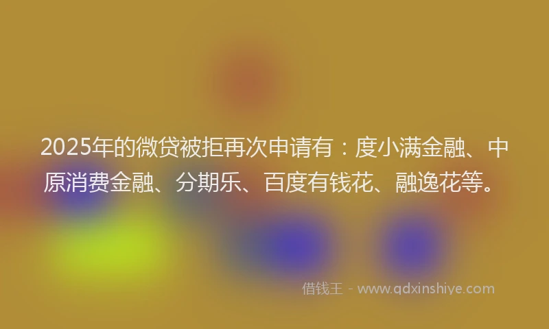 2025年的微贷被拒再次申请有:度小满金融、中原消费金融、分期乐、百度有钱花、融逸花等。