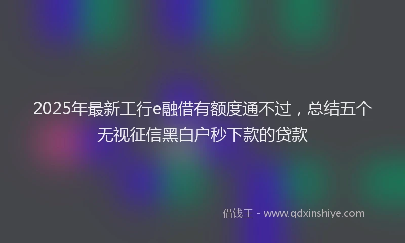 2025年最新工行e融借有额度通不过，总结五个无视征信黑白户秒下款的贷款