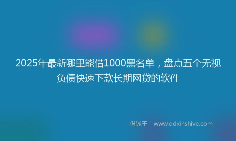 2025年最新哪里能借1000黑名单，盘点五个无视负债快速下款长期网贷的软件