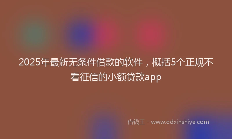 2025年最新无条件借款的软件，概括5个正规不看征信的小额贷款app