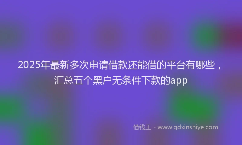 2025年最新多次申请借款还能借的平台有哪些，汇总五个黑户无条件下款的app