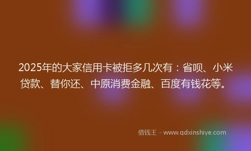2025年的大家信用卡被拒多几次有：省呗、小米贷款、替你还、中原消费金融、百度有钱花等。