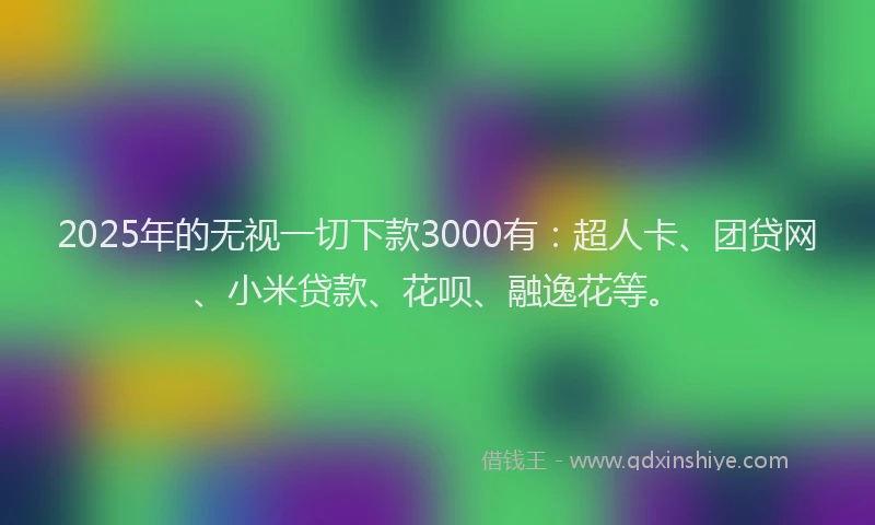 2025年的无视一切下款3000有：超人卡、团贷网、小米贷款、花呗、融逸花等。