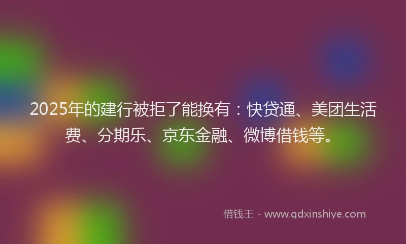 2025年的建行被拒了能换有：快贷通、美团生活费、分期乐、京东金融、微博借钱等。