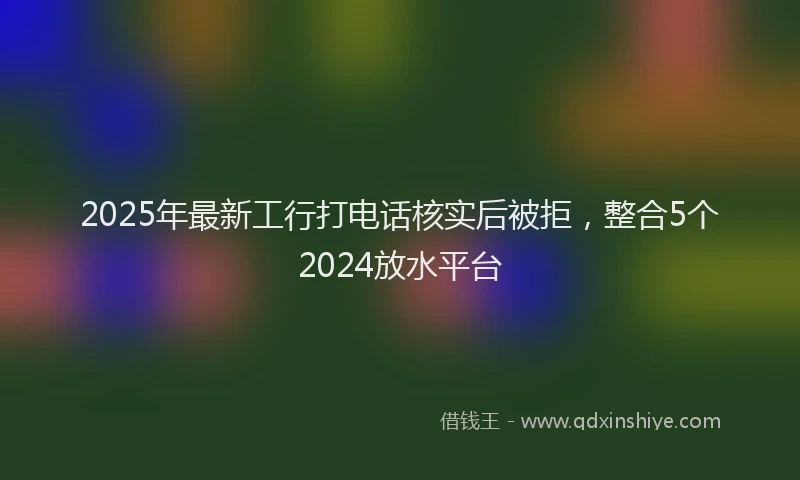2025年最新工行打电话核实后被拒，整合5个2024放水平台