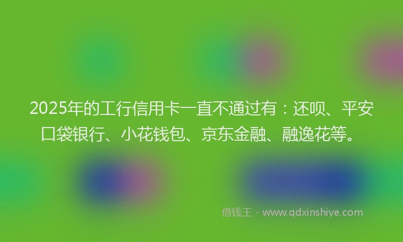 2025年的工行信用卡一直不通过有：还呗、平安口袋银行、小花钱包、京东金融、融逸花等。