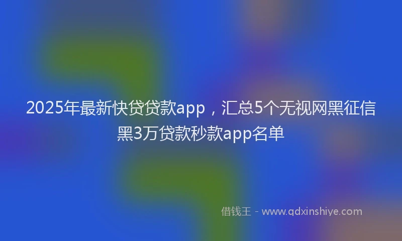 2025年最新快贷贷款app，汇总5个无视网黑征信黑3万贷款秒款app名单