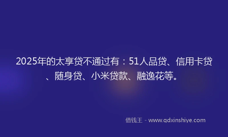 2025年的太享贷不通过有：51人品贷、信用卡贷、随身贷、小米贷款、融逸花等。