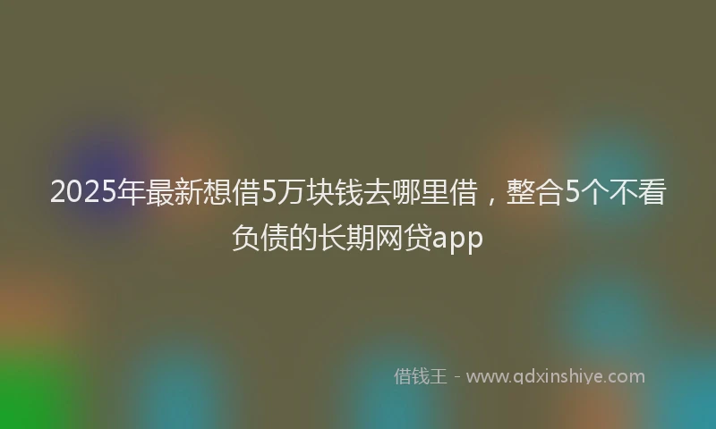 2025年最新想借5万块钱去哪里借，整合5个不看负债的长期网贷app