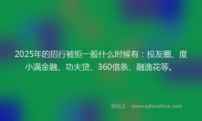 2025年的招行被拒一般什么时候有：投友圈、度小满金融、功夫贷、360借条、融逸花等。