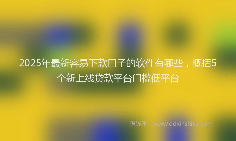 2025年最新容易下款口子的软件有哪些，概括5个新上线贷款平台门槛低平台