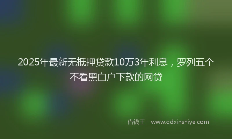 2025年最新无抵押贷款10万3年利息，罗列五个不看黑白户下款的网贷