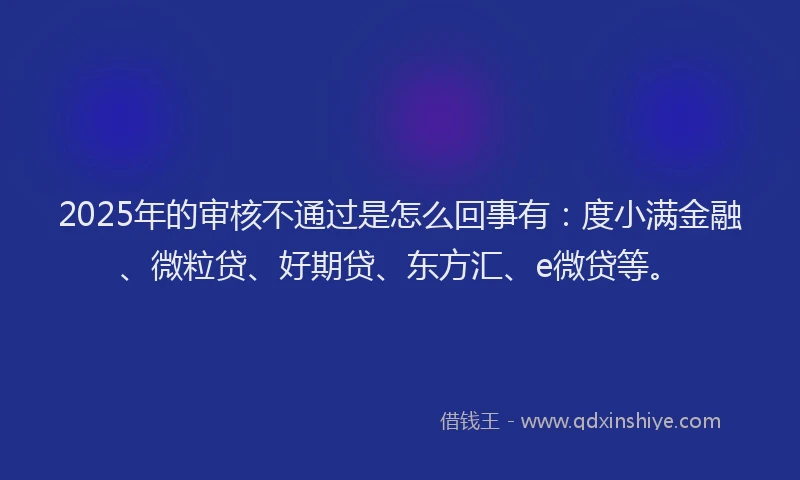 2025年的审核不通过是怎么回事有：度小满金融、微粒贷、好期贷、东方汇、e微贷等。