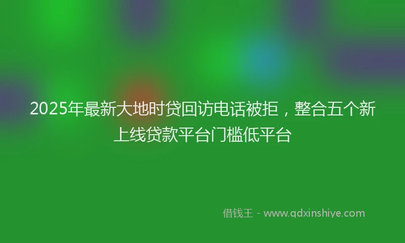 2025年最新大地时贷回访电话被拒，整合五个新上线贷款平台门槛低平台