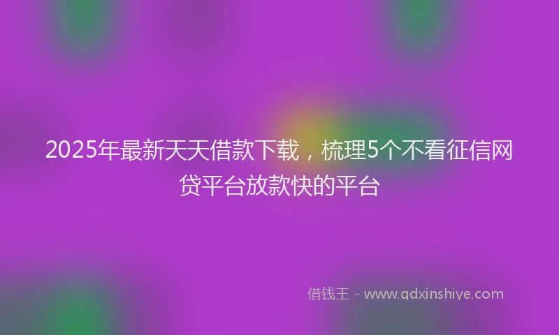 2025年最新天天借款下载，梳理5个不看征信网贷平台放款快的平台