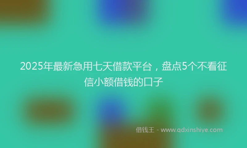 2025年最新急用七天借款平台，盘点5个不看征信小额借钱的口子