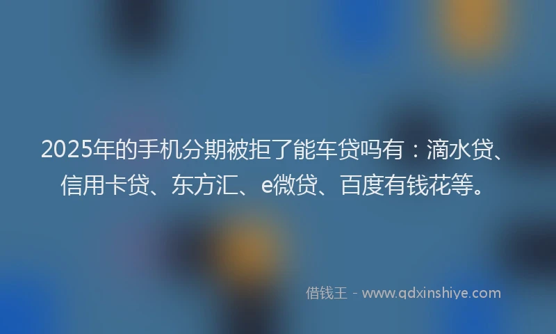 2025年的手机分期被拒了能车贷吗有：滴水贷、信用卡贷、东方汇、e微贷、百度有钱花等。