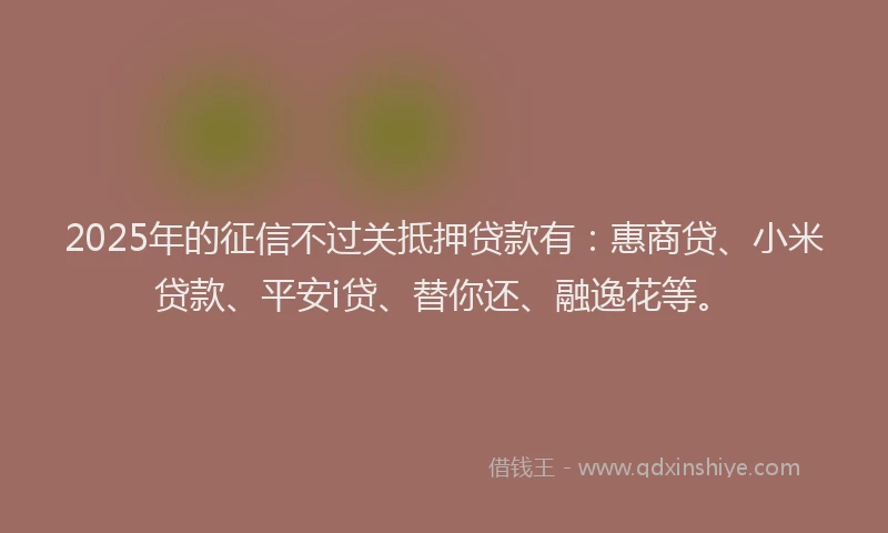 2025年的征信不过关抵押贷款有：惠商贷、小米贷款、平安i贷、替你还、融逸花等。