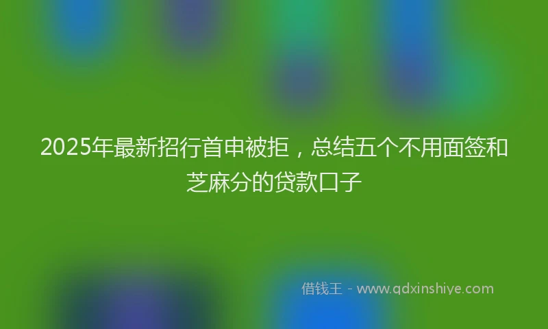 2025年最新招行首申被拒，总结五个不用面签和芝麻分的贷款口子