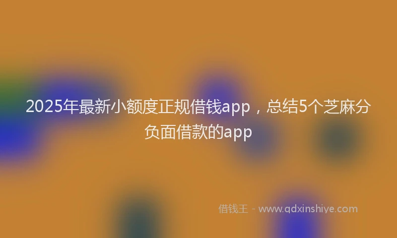 2025年最新小额度正规借钱app，总结5个芝麻分负面借款的app