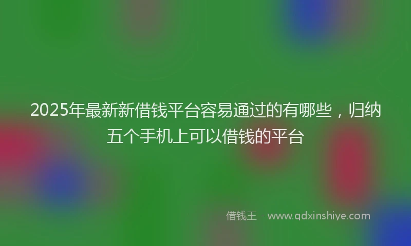 2025年最新新借钱平台容易通过的有哪些，归纳五个手机上可以借钱的平台