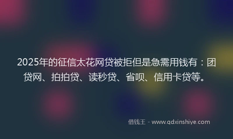 2025年的征信太花网贷被拒但是急需用钱有：团贷网、拍拍贷、读秒贷、省呗、信用卡贷等。