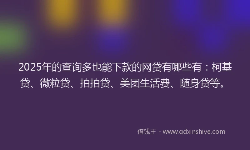 2025年的查询多也能下款的网贷有哪些有：柯基贷、微粒贷、拍拍贷、美团生活费、随身贷等。
