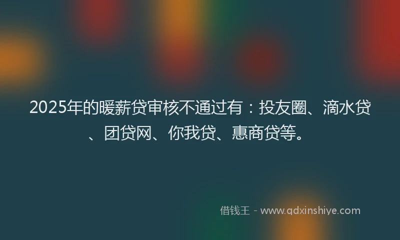 2025年的暖薪贷审核不通过有：投友圈、滴水贷、团贷网、你我贷、惠商贷等。