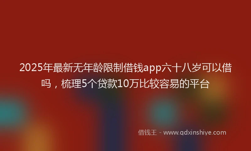 2025年最新无年龄限制借钱app六十八岁可以借吗，梳理5个贷款10万比较容易的平台