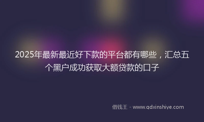 2025年最新最近好下款的平台都有哪些，汇总五个黑户成功获取大额贷款的口子