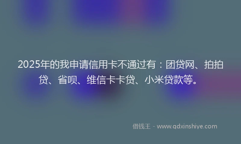 2025年的我申请信用卡不通过有：团贷网、拍拍贷、省呗、维信卡卡贷、小米贷款等。