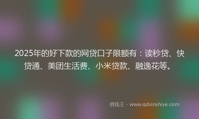 2025年的好下款的网贷口子限额有：读秒贷、快贷通、美团生活费、小米贷款、融逸花等。