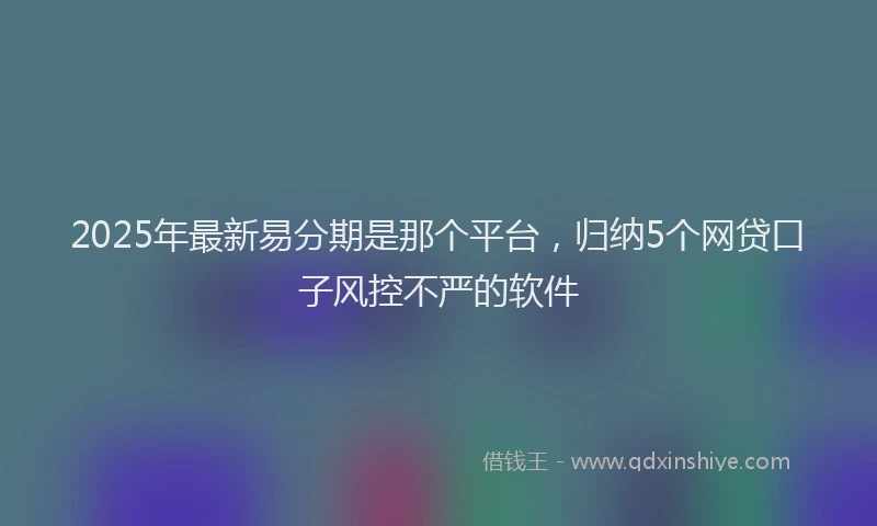 2025年最新易分期是那个平台，归纳5个网贷口子风控不严的软件