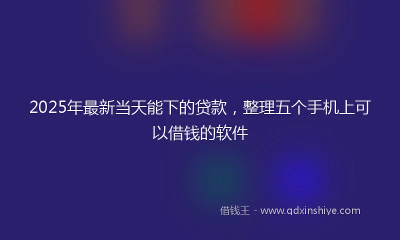 2025年最新当天能下的贷款，整理五个手机上可以借钱的软件