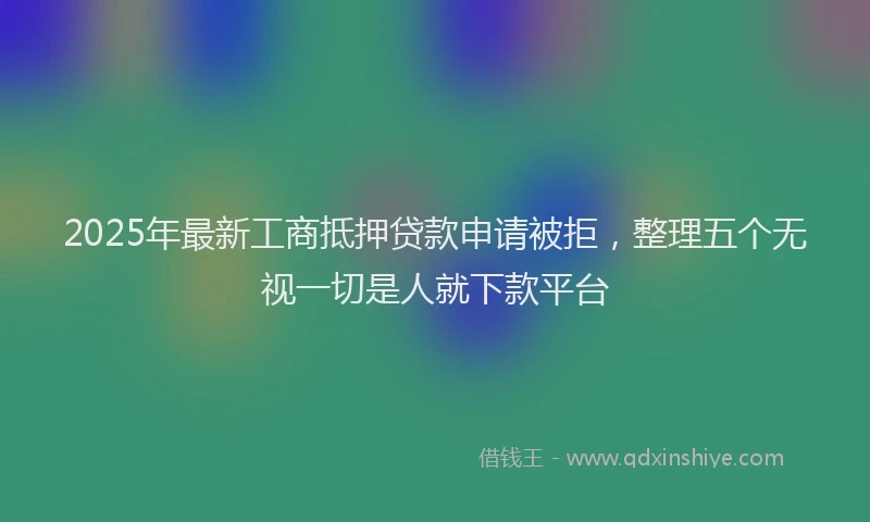 2025年最新工商抵押贷款申请被拒，整理五个无视一切是人就下款平台