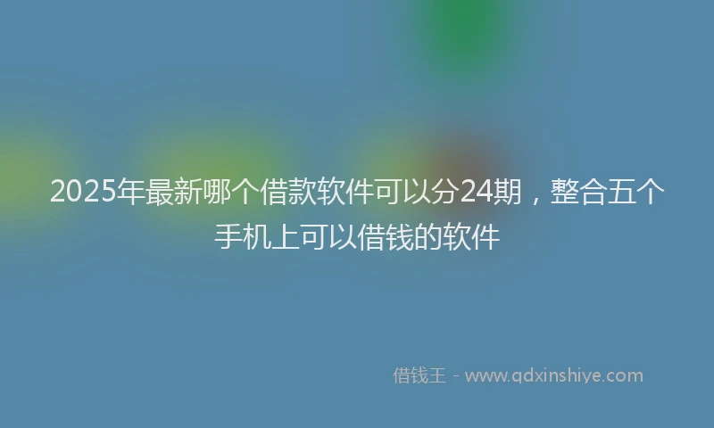 2025年最新哪个借款软件可以分24期，整合五个手机上可以借钱的软件