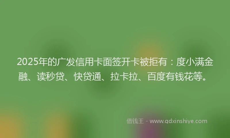2025年的广发信用卡面签开卡被拒有：度小满金融、读秒贷、快贷通、拉卡拉、百度有钱花等。