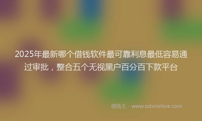 2025年最新哪个借钱软件最可靠利息最低容易通过审批，整合五个无视黑户百分百下款平台