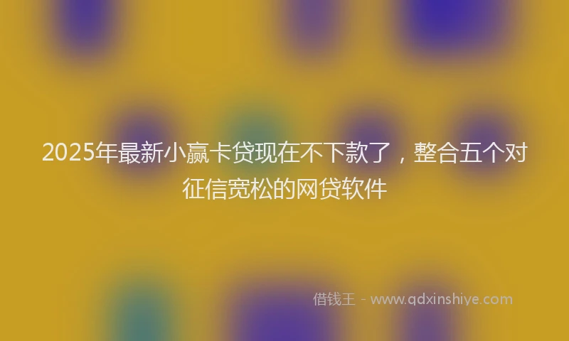 2025年最新小赢卡贷现在不下款了，整合五个对征信宽松的网贷软件