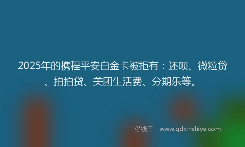 2025年的携程平安白金卡被拒有：还呗、微粒贷、拍拍贷、美团生活费、分期乐等。