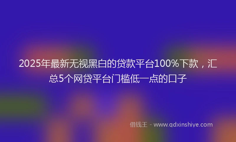 2025年最新无视黑白的贷款平台100%下款，汇总5个网贷平台门槛低一点的口子