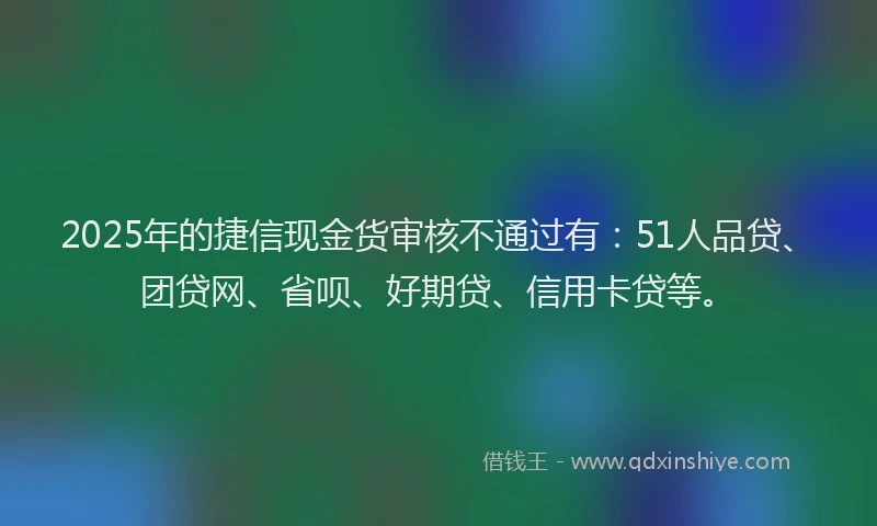 2025年的捷信现金货审核不通过有：51人品贷、团贷网、省呗、好期贷、信用卡贷等。