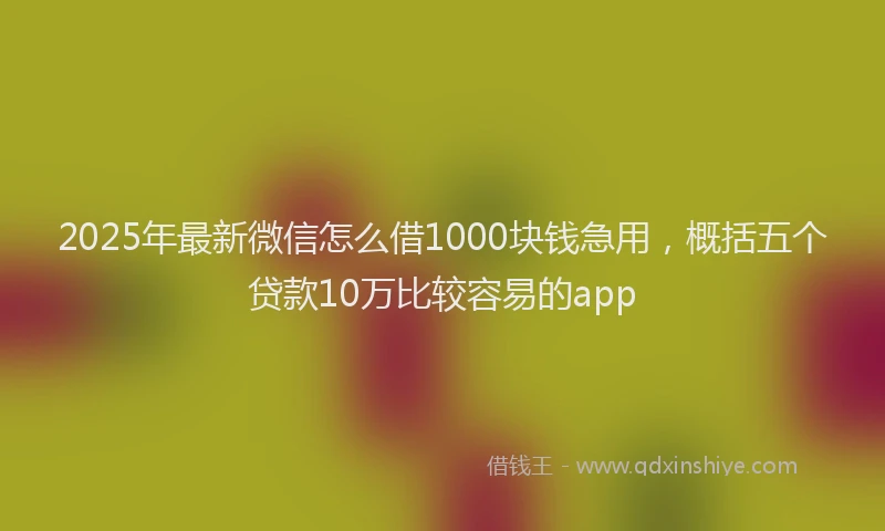 2025年最新微信怎么借1000块钱急用，概括五个贷款10万比较容易的app