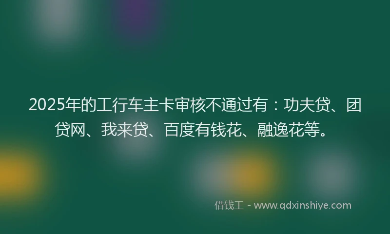 2025年的工行车主卡审核不通过有：功夫贷、团贷网、我来贷、百度有钱花、融逸花等。
